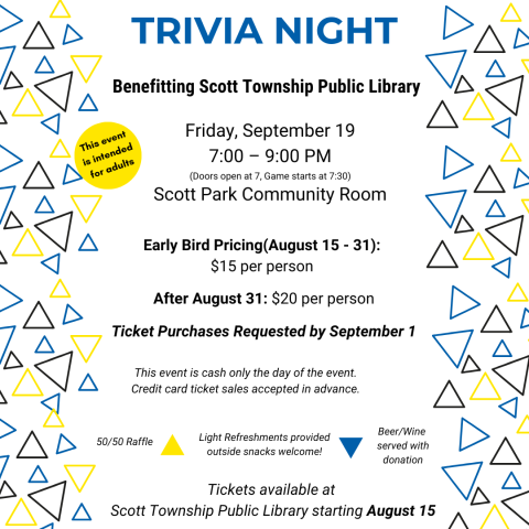 Trivia Night Trivia Night at Scott Park Community Room to benefit Scott Township Public Library.  When:   Friday, September 19th- Registration Requested before September 1st  Time:  7:00 – 9:00 PM  Doors open @ 7pm; game starts @ 7:30 sharp  Cost Early Bird: August 15th - September 1st: $15 per person   After September 1st and/or at the door: $20 per person    50/50 available for raffle  Light Refreshments at table (feel free to bring food to share with your table)  Beer/Wine  —  served with donation at Bar